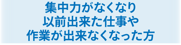 集中力がなくなり以前出来た仕事や作業が出来なくなった方