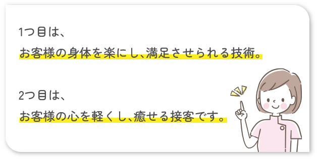 1つ目は、お客様の身体を楽にし、満足させられる技術。2つ目は、お客様の心を軽くし、癒せる接客です。