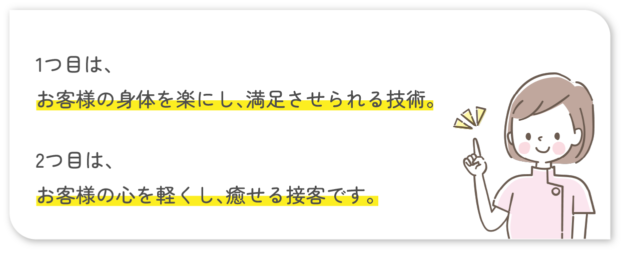 1つ目は、お客様の身体を楽にし、満足させられる技術。2つ目は、お客様の心を軽くし、癒せる接客です。