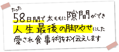 たった58日間で太ももに隙間ができ、人生最後の脚やせにした愛され食事術をお伝えします。