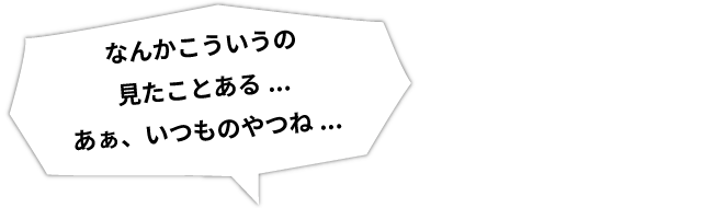 なんかこういうの見たことある...あぁ、いつものやつね...