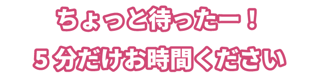 ちょっと待ったー!5分だけお時間ください