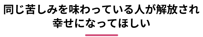 同じ苦しみを味わっている人が解放され幸せになってほしい