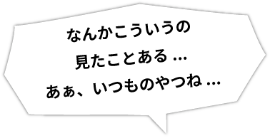 なんかこういうの見たことある...あぁ、いつものやつね...