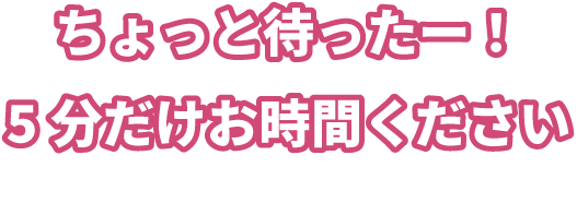 ちょっと待ったー!5分だけお時間ください